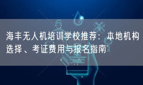 海丰无人机培训学校推荐：本地机构选择、考证费用与报名指南