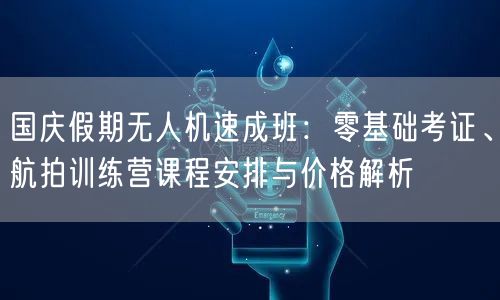国庆假期无人机速成班：零基础考证、航拍训练营课程安排与价格解析