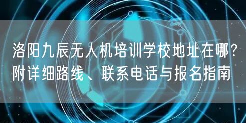 洛阳九辰无人机培训学校地址在哪？附详细路线、联系电话与报名指南