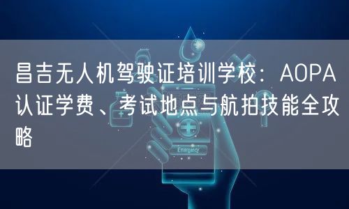 昌吉无人机驾驶证培训学校：AOPA认证学费、考试地点与航拍技能全攻略