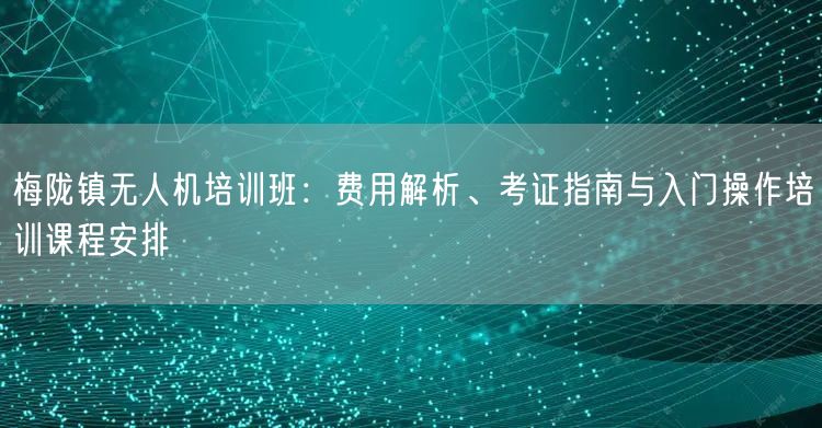 梅陇镇无人机培训班：费用解析、考证指南与入门操作培训课程安排