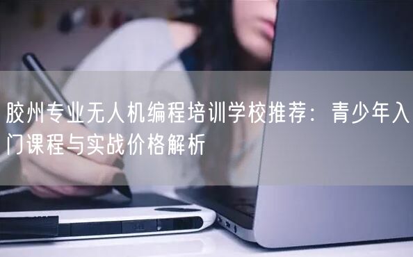胶州专业无人机编程培训学校推荐:青少年入门课程与实战价格解析