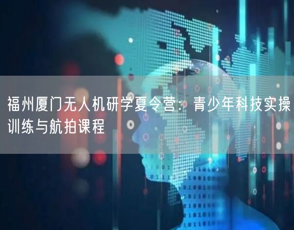 福州厦门无人机研学夏令营:青少年科技实操训练与航拍课程