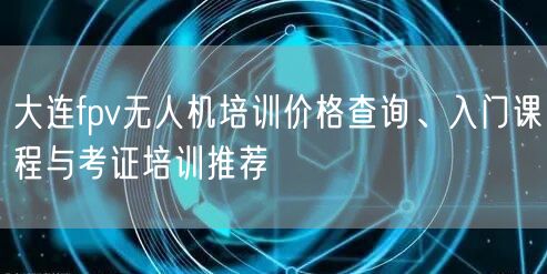 大连fpv无人机培训价格查询、入门课程与考证培训推荐