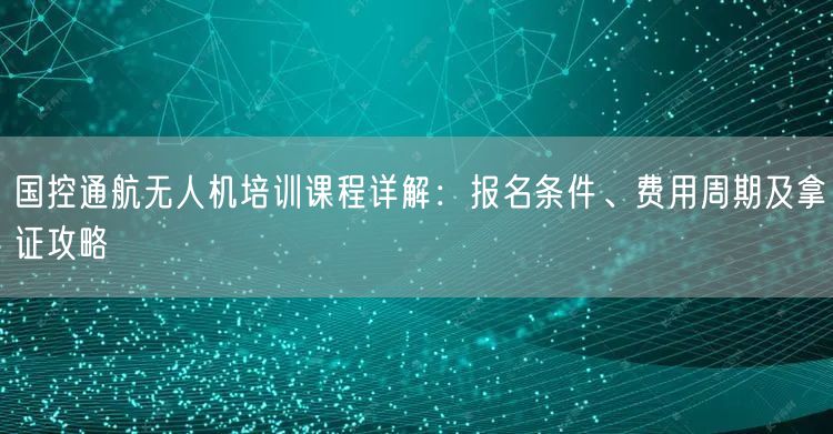 国控通航无人机培训课程详解：报名条件、费用周期及拿证攻略