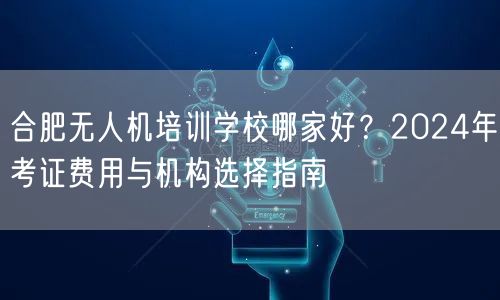 合肥无人机培训学校哪家好?2024年考证费用与机构选择指南