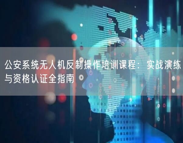 公安系统无人机反制操作培训课程：实战演练与资格认证全指南