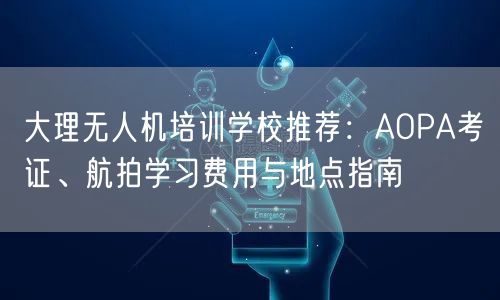 大理无人机培训学校推荐:AOPA考证、航拍学习费用与地点指南 大理无人机培训学校推荐:AOPA考证、航拍学习费用与地点指南