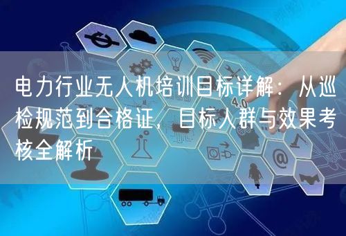 电力行业无人机培训目标详解：从巡检规范到合格证，目标人群与效果考核全解析