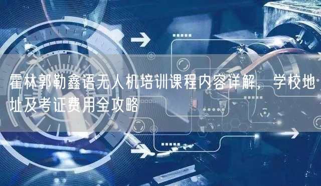 霍林郭勒鑫语无人机培训课程内容详解,学校地址及考证费用全攻略