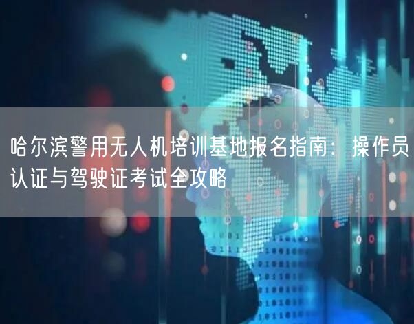 哈尔滨警用无人机培训基地报名指南：操作员认证与驾驶证考试全攻略