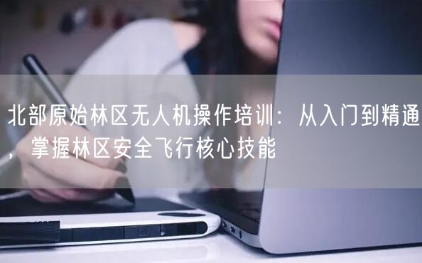 北部原始林区无人机操作培训:从入门到精通,掌握林区安全飞行核心技能