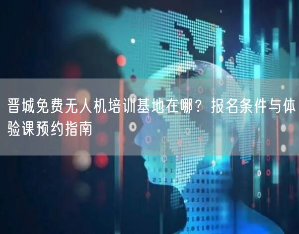 晋城免费无人机培训基地在哪?报名条件与体验课预约指南