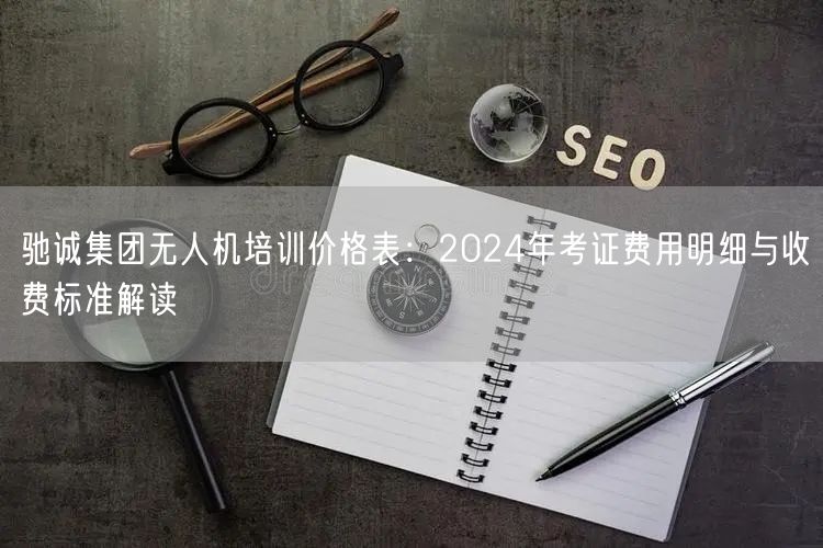 驰诚集团无人机培训价格表：2024年考证费用明细与收费标准解读