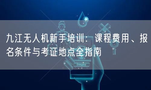 九江无人机新手培训：课程费用、报名条件与考证地点全指南