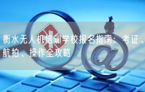 衡水无人机培训学校报名指南:考证、航拍、操作全攻略