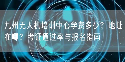 九州无人机培训中心学费多少?地址在哪?考证通过率与报名指南