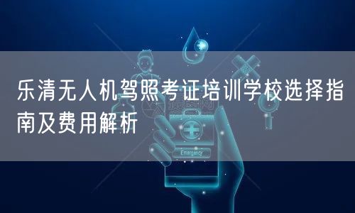 乐清无人机驾照考证培训学校选择指南及费用解析