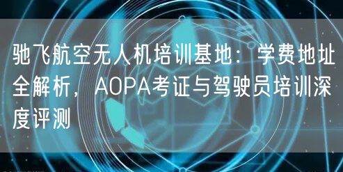 驰飞航空无人机培训基地：学费地址全解析，AOPA考证与驾驶员培训深度评测