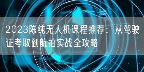 2023陈纯无人机课程推荐：从驾驶证考取到航拍实战全攻略