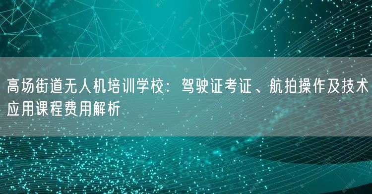 高场街道无人机培训学校：驾驶证考证、航拍操作及技术应用课程费用解析
