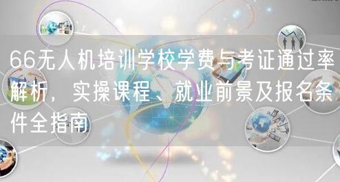 66无人机培训学校学费与考证通过率解析,实操课程、就业前景及报名条件全指南