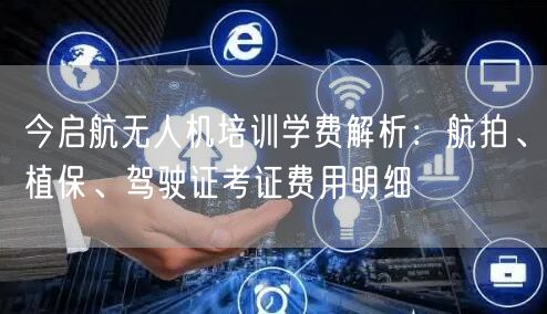 今启航无人机培训学费解析：航拍、植保、驾驶证考证费用明细