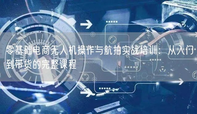 零基础电商无人机操作与航拍实战培训：从入门到带货的完整课程