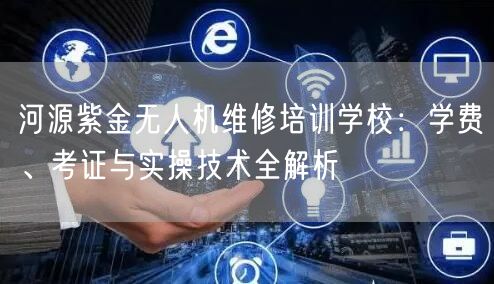 河源紫金无人机维修培训学校:学费、考证与实操技术全解析
