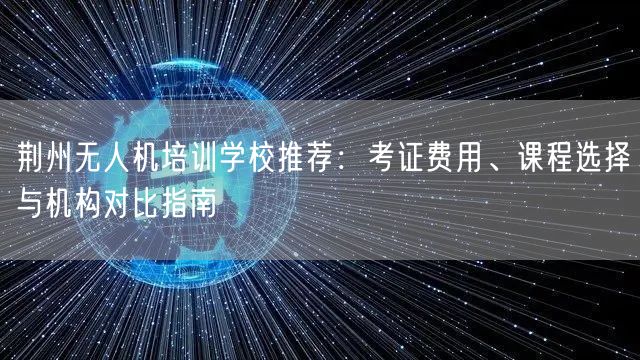 荆州无人机培训学校推荐：考证费用、课程选择与机构对比指南