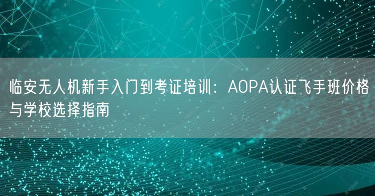 临安无人机新手入门到考证培训：AOPA认证飞手班价格与学校选择指南
