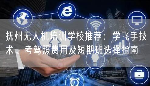 抚州无人机培训学校推荐:学飞手技术、考驾照费用及短期班选择指南