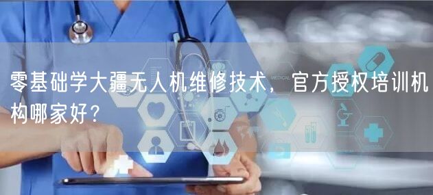 零基础学大疆无人机维修技术,官方授权培训机构哪家好?