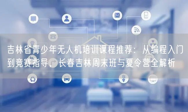 吉林省青少年无人机培训课程推荐:从编程入门到竞赛指导,长春吉林周末班与夏令营全解析