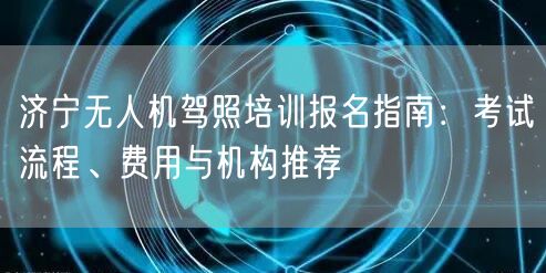 济宁无人机驾照培训报名指南：考试流程、费用与机构推荐