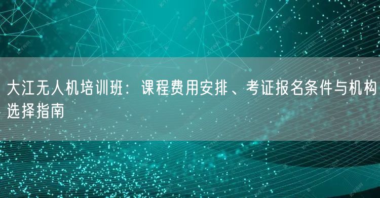 大江无人机培训班：课程费用安排、考证报名条件与机构选择指南