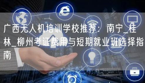 广西无人机培训学校推荐：南宁_桂林_柳州考证费用与短期就业班选择指南