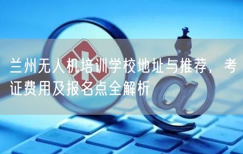 兰州无人机培训学校地址与推荐，考证费用及报名点全解析