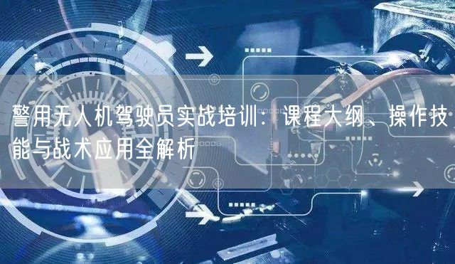 警用无人机驾驶员实战培训：课程大纲、操作技能与战术应用全解析