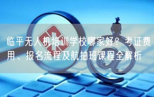 临平无人机培训学校哪家好？考证费用、报名流程及航拍班课程全解析