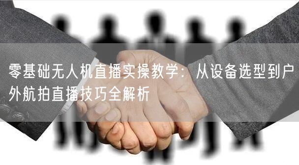零基础无人机直播实操教学：从设备选型到户外航拍直播技巧全解析