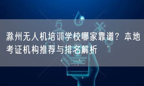 滁州无人机培训学校哪家靠谱？本地考证机构推荐与排名解析