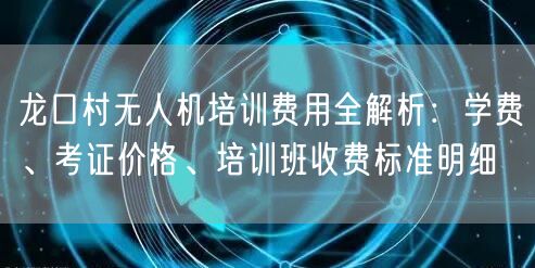 龙口村无人机培训费用全解析:学费、考证价格、培训班收费标准明细