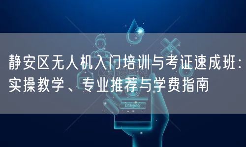 静安区无人机入门培训与考证速成班：实操教学、专业推荐与学费指南