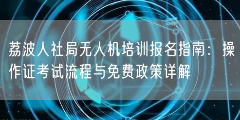 荔波人社局无人机培训报名指南：操作证考试流程与免费政策详解