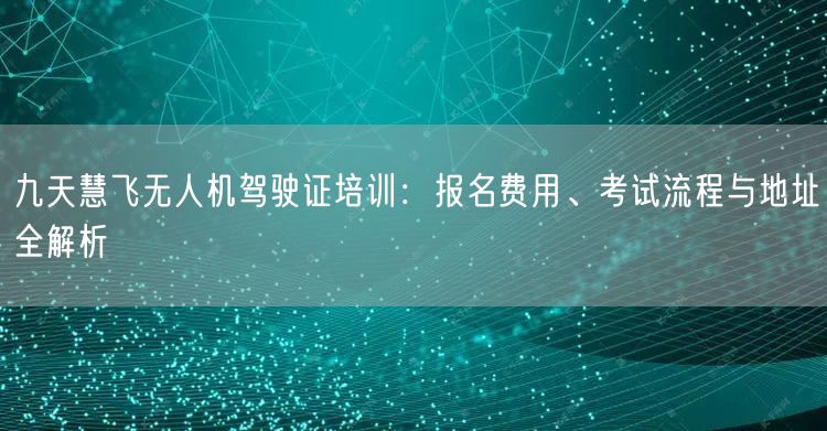 九天慧飞无人机驾驶证培训:报名费用、考试流程与地址全解析