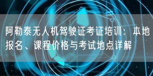 阿勒泰无人机驾驶证考证培训:本地报名、课程价格与考试地点详解 阿勒泰无人机驾驶证考证培训:本地报名、课程价格与考试地点详解