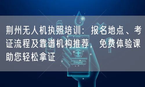 荆州无人机执照培训：报名地点、考证流程及靠谱机构推荐，免费体验课助您轻松拿证