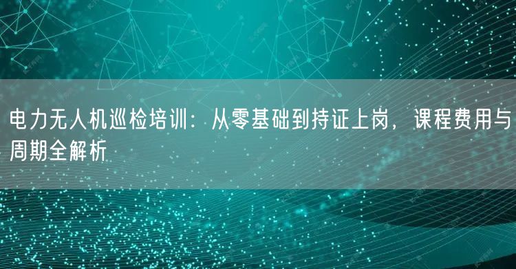 电力无人机巡检培训：从零基础到持证上岗，课程费用与周期全解析