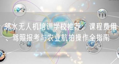邻水无人机培训学校推荐：课程费用、驾照报考与农业航拍操作全指南